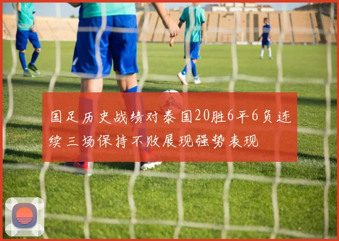 国足历史战绩对泰国20胜6平6负连续三场保持不败展现强势表现