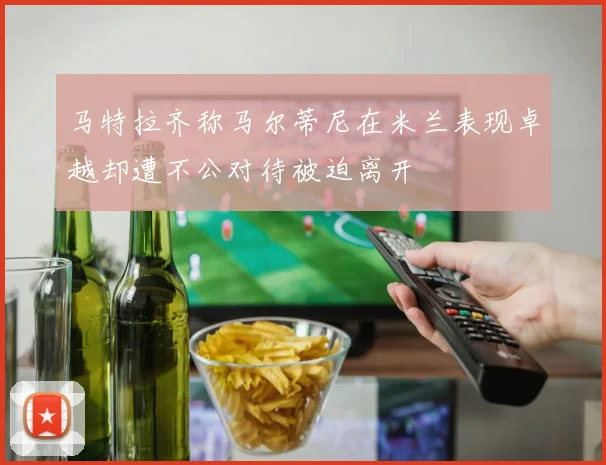马特拉齐称马尔蒂尼在米兰表现卓越却遭不公对待被迫离开