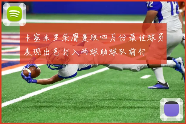 卡塞米罗荣膺曼联四月份最佳球员表现出色打入两球助球队前行