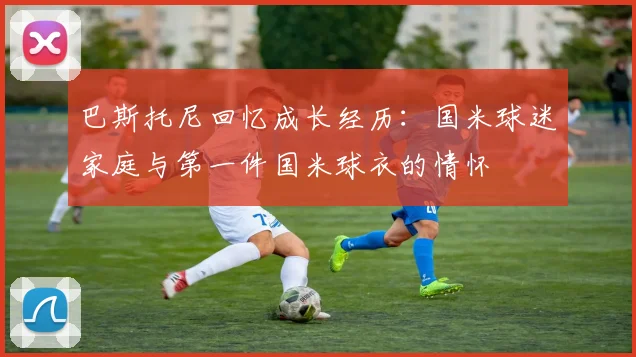 巴斯托尼回忆成长经历：国米球迷家庭与第一件国米球衣的情怀