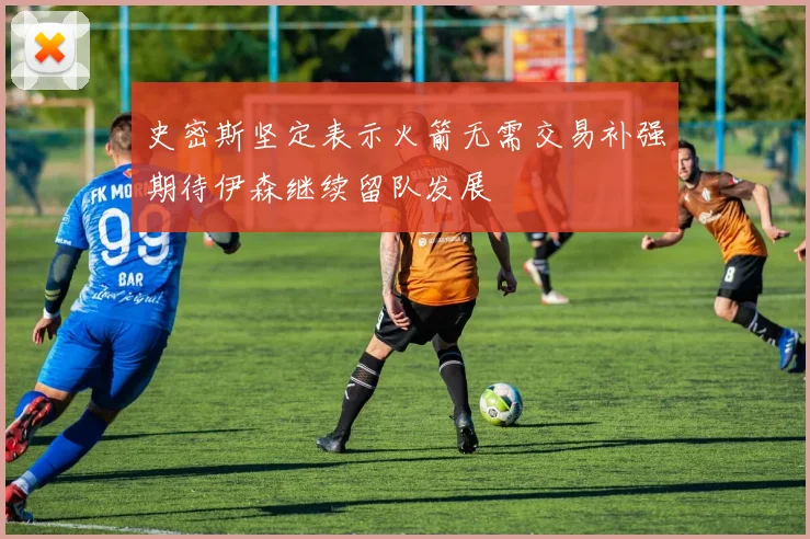 史密斯坚定表示火箭无需交易补强期待伊森继续留队发展