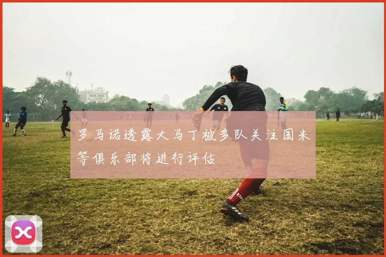 罗马诺透露大马丁被多队关注国米等俱乐部将进行评估