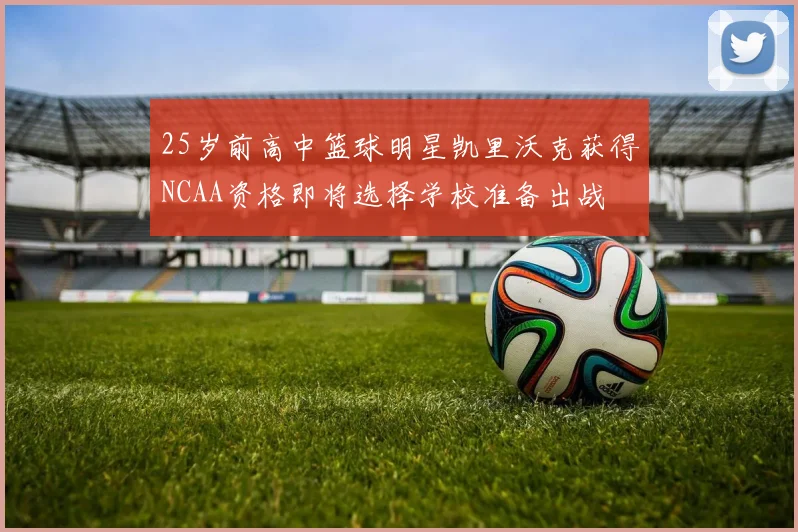 25岁前高中篮球明星凯里沃克获得NCAA资格即将选择学校准备出战