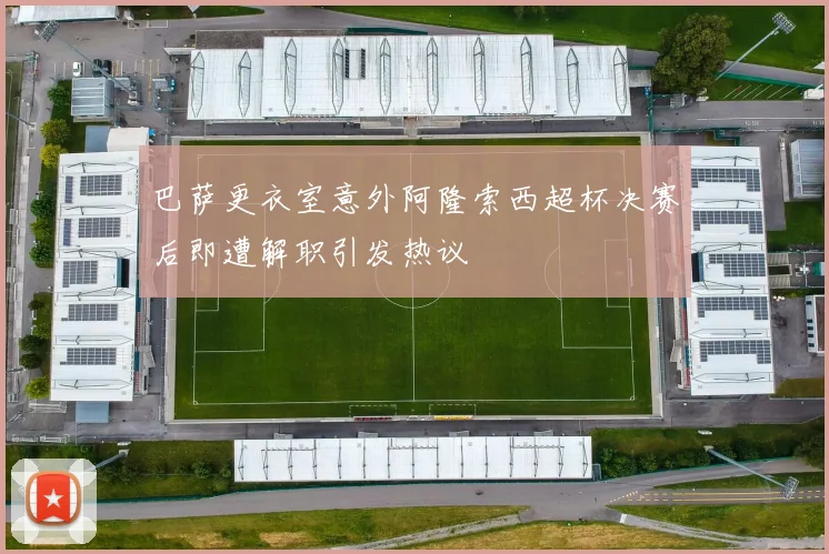 巴萨更衣室意外阿隆索西超杯决赛后即遭解职引发热议