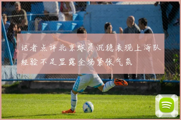 记者点评北京球员沉稳表现上海队经验不足显露全场紧张气氛
