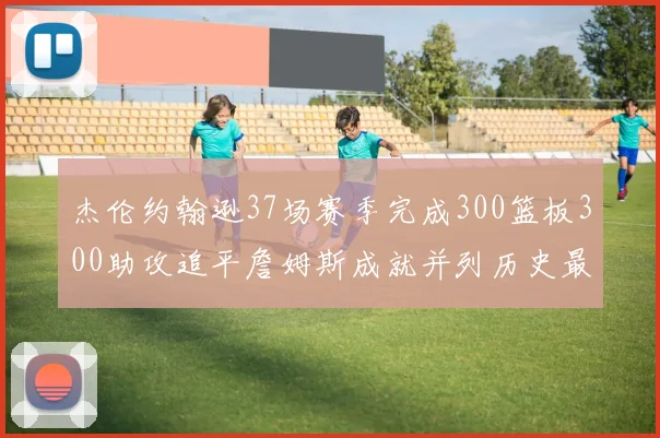 杰伦约翰逊37场赛季完成300篮板300助攻追平詹姆斯成就并列历史最快前锋