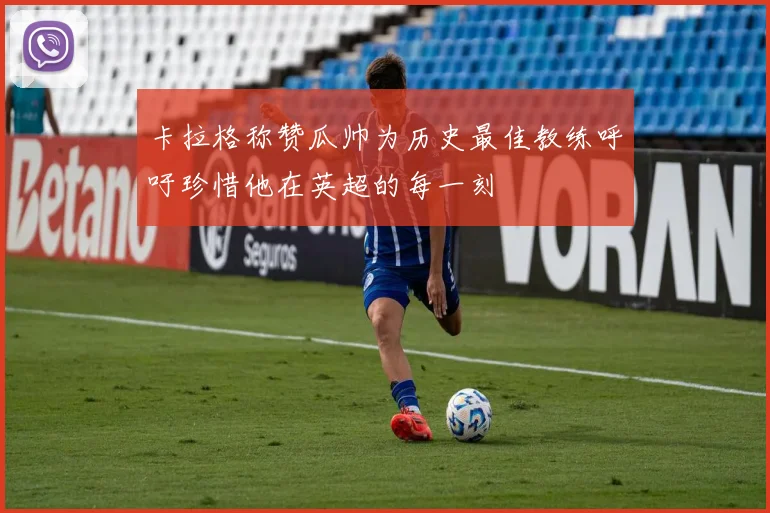 卡拉格称赞瓜帅为历史最佳教练呼吁珍惜他在英超的每一刻