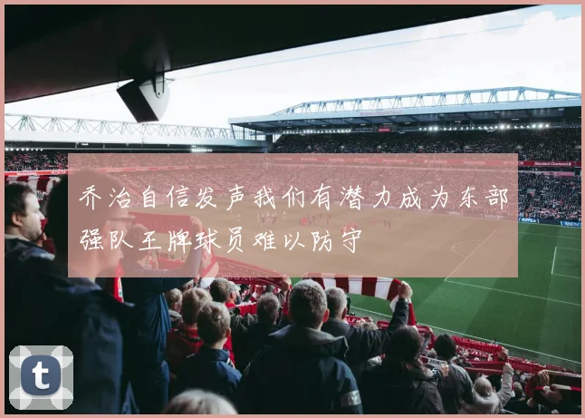 乔治自信发声我们有潜力成为东部强队王牌球员难以防守