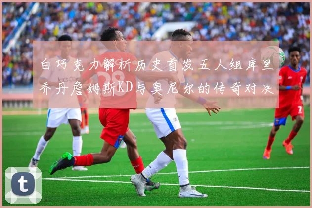 白巧克力解析历史首发五人组库里乔丹詹姆斯KD与奥尼尔的传奇对决与影响
